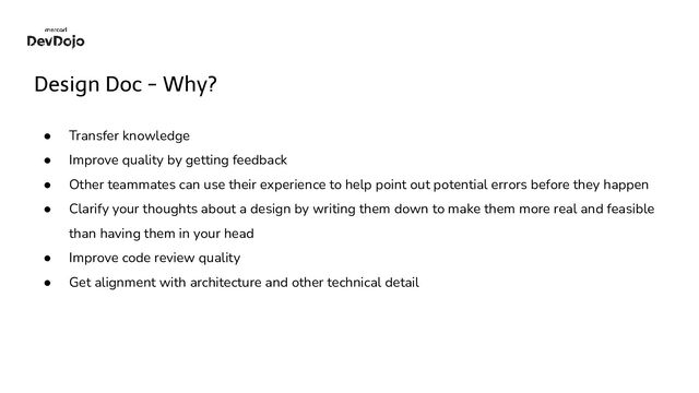 Design Doc - Why?
● Transfer knowledge
● Improve quality by getting feedback
● Other teammates can use their experience to help point out potential errors before they happen
● Clarify your thoughts about a design by writing them down to make them more real and feasible
than having them in your head
● Improve code review quality
● Get alignment with architecture and other technical detail

