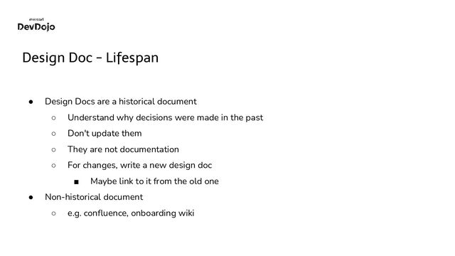 Design Doc - Lifespan
● Design Docs are a historical document
○ Understand why decisions were made in the past
○ Don't update them
○ They are not documentation
○ For changes, write a new design doc
■ Maybe link to it from the old one
● Non-historical document
○ e.g. conﬂuence, onboarding wiki

