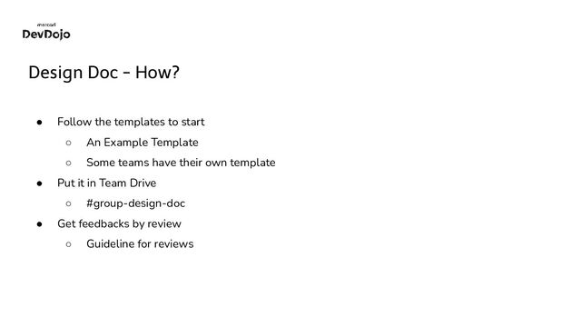 Design Doc - How?
● Follow the templates to start
○ An Example Template
○ Some teams have their own template
● Put it in Team Drive
○ #group-design-doc
● Get feedbacks by review
○ Guideline for reviews
