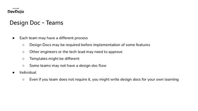 Design Doc - Teams
● Each team may have a different process
○ Design Docs may be required before implementation of some features
○ Other engineers or the tech lead may need to approve
○ Templates might be different
○ Some teams may not have a design doc ﬂow
● Individual
○ Even if you team does not require it, you might write design docs for your own learning
