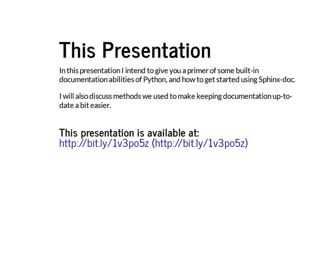 This Presentation
In this presentation I intend to give you a primer of some built-in
documentation abilities of Python, and how to get started using Sphinx-doc.
I will also discuss methods we used to make keeping documentation up-to-
date a bit easier.
This presentation is available at:
http://bit.ly/1v3po5z (http://bit.ly/1v3po5z)
