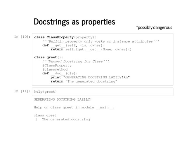 Docstrings as properties
*possibly dangerous
I
n [
1
0
]
: c
l
a
s
s C
l
a
s
s
P
r
o
p
e
r
t
y
(
p
r
o
p
e
r
t
y
)
:
'
'
'
B
u
i
l
t
i
n p
r
o
p
e
r
t
y o
n
l
y w
o
r
k
s o
n i
n
s
t
a
n
c
e a
t
t
r
i
b
u
t
e
s
'
'
'
d
e
f _
_
g
e
t
_
_
(
s
e
l
f
, c
l
s
, o
w
n
e
r
)
:
r
e
t
u
r
n s
e
l
f
.
f
g
e
t
.
_
_
g
e
t
_
_
(
N
o
n
e
, o
w
n
e
r
)
(
)
c
l
a
s
s g
r
e
e
t
(
)
:
'
'
'
U
n
u
s
e
d D
o
c
s
t
r
i
n
g f
o
r C
l
a
s
s
'
'
'
@
C
l
a
s
s
P
r
o
p
e
r
t
y
@
c
l
a
s
s
m
e
t
h
o
d
d
e
f _
_
d
o
c
_
_
(
c
l
s
)
:
p
r
i
n
t "
G
E
N
E
R
A
T
I
N
G D
O
C
S
T
R
I
N
G L
A
Z
I
L
Y
!
\
n
"
r
e
t
u
r
n "
T
h
e g
e
n
e
r
a
t
e
d d
o
c
s
t
r
i
n
g
"
I
n [
1
1
]
: h
e
l
p
(
g
r
e
e
t
)
G
E
N
E
R
A
T
I
N
G D
O
C
S
T
R
I
N
G L
A
Z
I
L
Y
!
H
e
l
p o
n c
l
a
s
s g
r
e
e
t i
n m
o
d
u
l
e _
_
m
a
i
n
_
_
:
c
l
a
s
s g
r
e
e
t
| T
h
e g
e
n
e
r
a
t
e
d d
o
c
s
t
r
i
n
g
