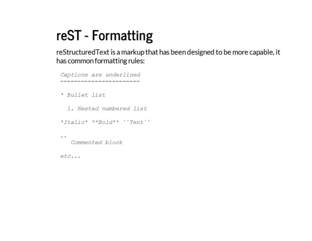 reST - Formatting
reStructuredText is a markup that has been designed to be more capable, it
has common formatting rules:
C
a
p
t
i
o
n
s a
r
e u
n
d
e
r
l
i
n
e
d
-
-
-
-
-
-
-
-
-
-
-
-
-
-
-
-
-
-
-
-
-
-
-
* B
u
l
l
e
t l
i
s
t
1
. N
e
s
t
e
d n
u
m
b
e
r
e
d l
i
s
t
*
I
t
a
l
i
c
* *
*
B
o
l
d
*
* `
`
T
e
x
t
`
`
.
.
C
o
m
m
e
n
t
e
d b
l
o
c
k
e
t
c
.
.
.
