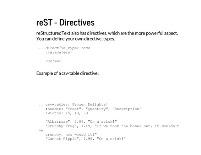 reST - Directives
reStructuredText also has directives, which are the more powerful aspect.
You can define your own directive_types.
Example of a csv-table directive:
.
. d
i
r
e
c
t
i
v
e
_
t
y
p
e
: n
a
m
e
:
p
a
r
a
m
a
t
e
r
s
:
c
o
n
t
e
n
t
.
. c
s
v
-
t
a
b
l
e
:
: F
r
o
z
e
n D
e
l
i
g
h
t
s
!
:
h
e
a
d
e
r
: "
T
r
e
a
t
"
, "
Q
u
a
n
t
i
t
y
"
, "
D
e
s
c
r
i
p
t
i
o
n
"
:
w
i
d
t
h
s
: 1
5
, 1
0
, 3
0
"
A
l
b
a
t
r
o
s
s
"
, 2
.
9
9
, "
O
n a s
t
i
c
k
!
"
"
C
r
u
n
c
h
y F
r
o
g
"
, 1
.
4
9
, "
I
f w
e t
o
o
k t
h
e b
o
n
e
s o
u
t
, i
t w
o
u
l
d
n
'
t
b
e
c
r
u
n
c
h
y
, n
o
w w
o
u
l
d i
t
?
"
"
G
a
n
n
e
t R
i
p
p
l
e
"
, 1
.
9
9
, "
O
n a s
t
i
c
k
!
"
