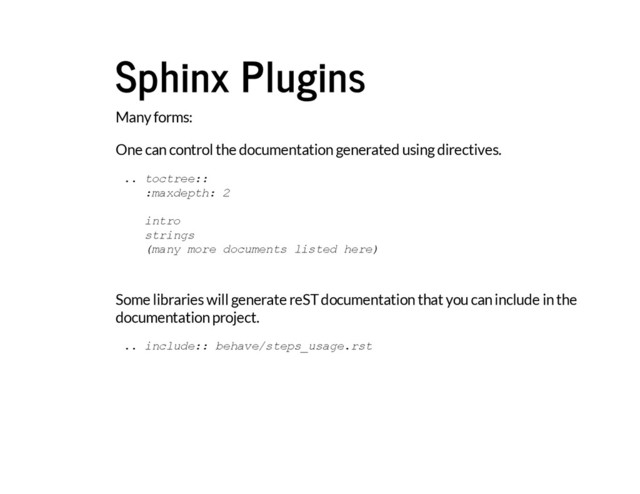 Sphinx Plugins
Many forms:
One can control the documentation generated using directives.
Some libraries will generate reST documentation that you can include in the
documentation project.
.
. t
o
c
t
r
e
e
:
:
:
m
a
x
d
e
p
t
h
: 2
i
n
t
r
o
s
t
r
i
n
g
s
(
m
a
n
y m
o
r
e d
o
c
u
m
e
n
t
s l
i
s
t
e
d h
e
r
e
)
.
. i
n
c
l
u
d
e
:
: b
e
h
a
v
e
/
s
t
e
p
s
_
u
s
a
g
e
.
r
s
t
