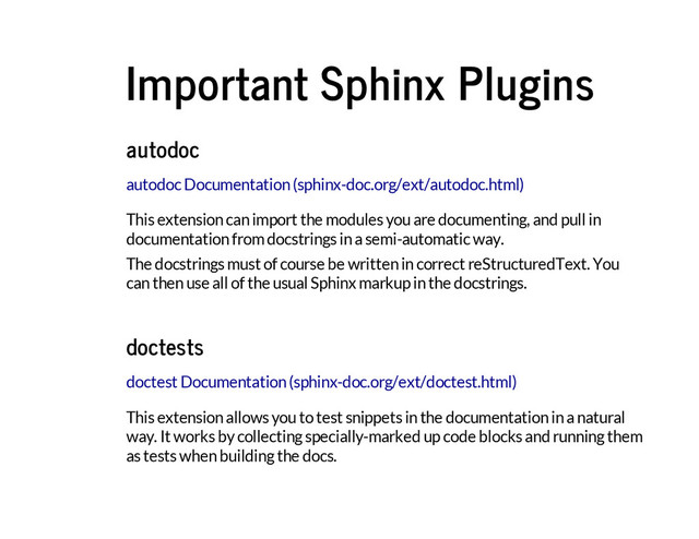 Important Sphinx Plugins
autodoc
This extension can import the modules you are documenting, and pull in
documentation from docstrings in a semi-automatic way.
The docstrings must of course be written in correct reStructuredText. You
can then use all of the usual Sphinx markup in the docstrings.
autodoc Documentation (sphinx-doc.org/ext/autodoc.html)
doctests
This extension allows you to test snippets in the documentation in a natural
way. It works by collecting specially-marked up code blocks and running them
as tests when building the docs.
doctest Documentation (sphinx-doc.org/ext/doctest.html)
