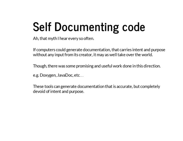 Self Documenting code
Ah, that myth I hear every so often.
If computers could generate documentation, that carries intent and purpose
without any input from its creator, it may as well take over the world.
Though, there was some promising and useful work done in this direction.
e.g. Doxygen, JavaDoc, etc…
These tools can generate documentation that is accurate, but completely
devoid of intent and purpose.
