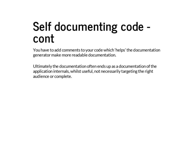 Self documenting code -
cont
You have to add comments to your code which ‘helps’ the documentation
generator make more readable documentation.
Ultimately the documentation often ends up as a documentation of the
application internals, whilst useful, not necessarily targeting the right
audience or complete.
