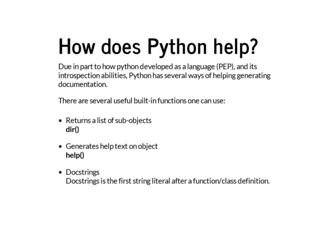 How does Python help?
Due in part to how python developed as a language (PEP), and its
introspection abilities, Python has several ways of helping generating
documentation.
There are several useful built-in functions one can use:
Returns a list of sub-objects
dir()
Generates help text on object
help()
Docstrings
Docstrings is the first string literal after a function/class definition.
