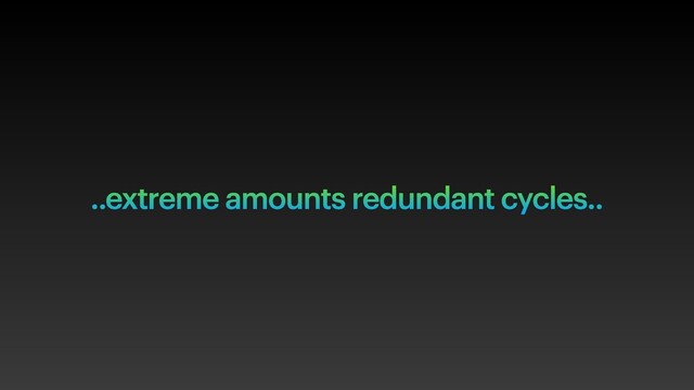 ..extreme amounts redundant cycles..

