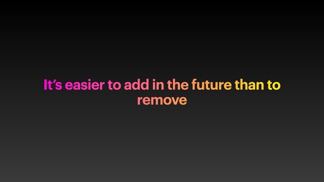 It’s easier to add in the future than to
remove

