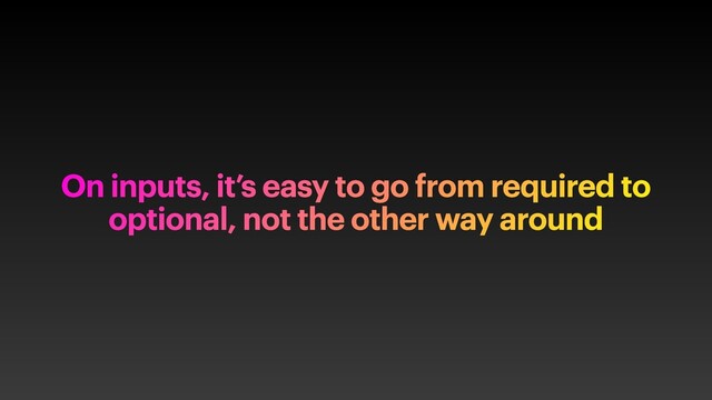 On inputs, it’s easy to go from required to
optional, not the other way around
