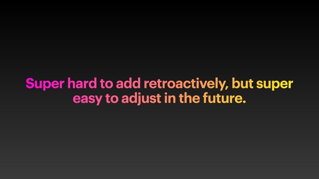 Super hard to add retroactively, but super
easy to adjust in the future.
