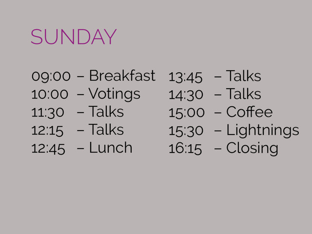 09:00 – Breakfast
10:00 – Votings
11:30 – Talks
12:15 – Talks
12:45 – Lunch
13:45 – Talks
14:30 – Talks  
15:00 – Coﬀee
15:30 – Lightnings
16:15 – Closing
SUNDAY
