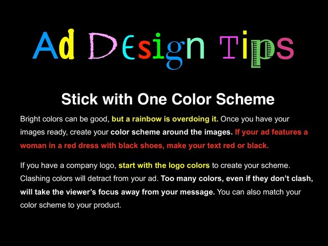 Ad Design Tips
Stick with One Color Scheme
Bright colors can be good, but a rainbow is overdoing it. Once you have your
images ready, create your color scheme around the images. If your ad features a
woman in a red dress with black shoes, make your text red or black.
If you have a company logo, start with the logo colors to create your scheme.
Clashing colors will detract from your ad. Too many colors, even if they don’t clash,
will take the viewer’s focus away from your message. You can also match your
color scheme to your product.
