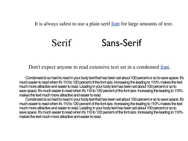 It is always safest to use a plain serif font for large amounts of text.
Serif Sans-Serif
Don't expect anyone to read extensive text set in a condensed font.
Condensed is so hard to read in your body text that has been set about 100 percent or so to save space. It’s
much easier to read when it’s 110 to 120 percent of the font size. Increasing the leading to 110% makes the text
much more attractive and easier to read. Leading in your body text has been set about 100 percent or so to
save space. It’s much easier to read when it’s 110 to 120 percent of the font size. Increasing the leading to 110%
makes the text much more attractive and easier to read.
Condensed is so hard to read in your body text that has been set about 100 percent or so to save space. It’s
much easier to read when it’s 110 to 120 percent of the font size. Increasing the leading to 110% makes the text
much more attractive and easier to read. Leading in your body text has been set about 100 percent or so to
save space. It’s much easier to read when it’s 110 to 120 percent of the font size. Increasing the leading to 110%
makes the text much more attractive and easier to read.
