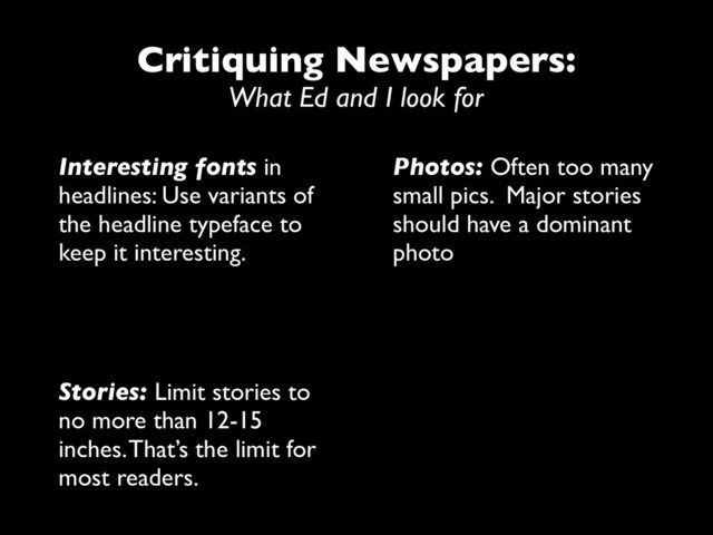 Critiquing Newspapers:
What Ed and I look for
Interesting fonts in
headlines: Use variants of
the headline typeface to
keep it interesting.
Photos: Often too many
small pics. Major stories
should have a dominant
photo
Stories: Limit stories to
no more than 12-15
inches. That’s the limit for
most readers.
