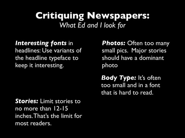 Critiquing Newspapers:
What Ed and I look for
Interesting fonts in
headlines: Use variants of
the headline typeface to
keep it interesting.
Photos: Often too many
small pics. Major stories
should have a dominant
photo
Body Type: It’s often
too small and in a font
that is hard to read.
Stories: Limit stories to
no more than 12-15
inches. That’s the limit for
most readers.
