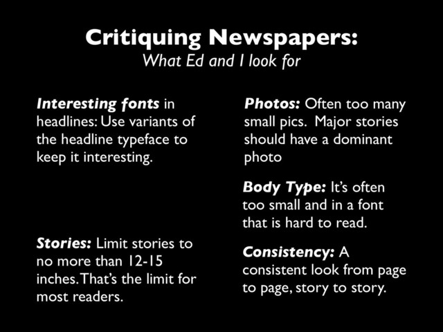 Critiquing Newspapers:
What Ed and I look for
Interesting fonts in
headlines: Use variants of
the headline typeface to
keep it interesting.
Photos: Often too many
small pics. Major stories
should have a dominant
photo
Body Type: It’s often
too small and in a font
that is hard to read.
Stories: Limit stories to
no more than 12-15
inches. That’s the limit for
most readers.
Consistency: A
consistent look from page
to page, story to story.
