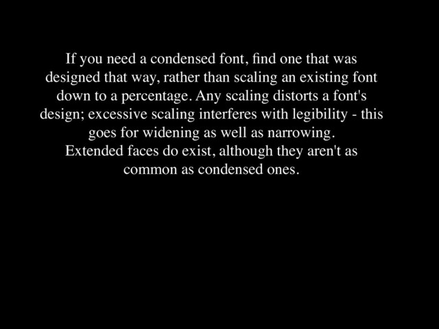 If you need a condensed font, ﬁnd one that was
designed that way, rather than scaling an existing font
down to a percentage. Any scaling distorts a font's
design; excessive scaling interferes with legibility - this
goes for widening as well as narrowing.
Extended faces do exist, although they aren't as
common as condensed ones.
