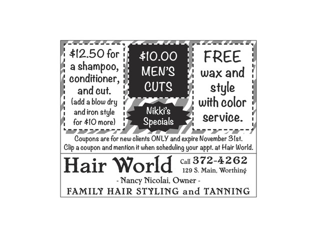Hair World
- Nancy Nicolai, Owner -
FAMILY HAIR STYLING and TANNING
Call
372-4262
129 S. Main, Worthing
Coupons are for new clients ONLY and expire November 31st.
Clip a coupon and mention it when scheduling your appt. at Hair World.
$12.50 for
a shampoo,
conditioner,
and cut.
(add a blow dry
and iron style
for $10 more)
$10.00
MEN’S
CUTS
FREE
wax and
style
with color
service.
Nikki’s
Specials

