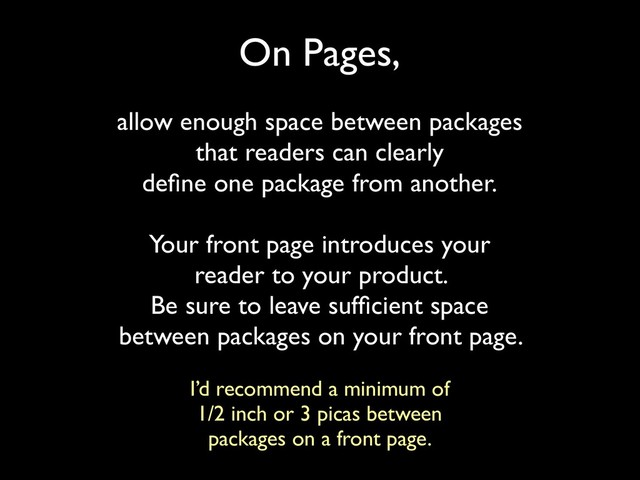 On Pages,
allow enough space between packages
that readers can clearly
deﬁne one package from another.
Your front page introduces your
reader to your product.
Be sure to leave sufﬁcient space
between packages on your front page.
I’d recommend a minimum of
1/2 inch or 3 picas between
packages on a front page.

