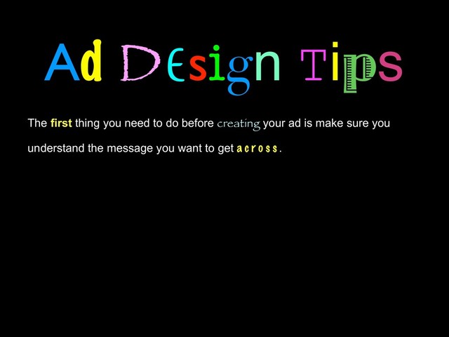 Ad Design Tips
The first thing you need to do before creating your ad is make sure you
understand the message you want to get a c r o s s . Are you selling a product, a
service, a brand? Don’t put your time into creating an eye-catching ad that
everyone will remember, if they won’t remember what the ad was for.
Choose one or two ideas that should be clearly visible in the ad and
memorable to the viewer. That may be a brand name, a product image,
or a tagline. One or two ideas are plenty when you consider the amount of
time the average viewer will spend on your ad. Focus in on your key ideas
before going any further.
