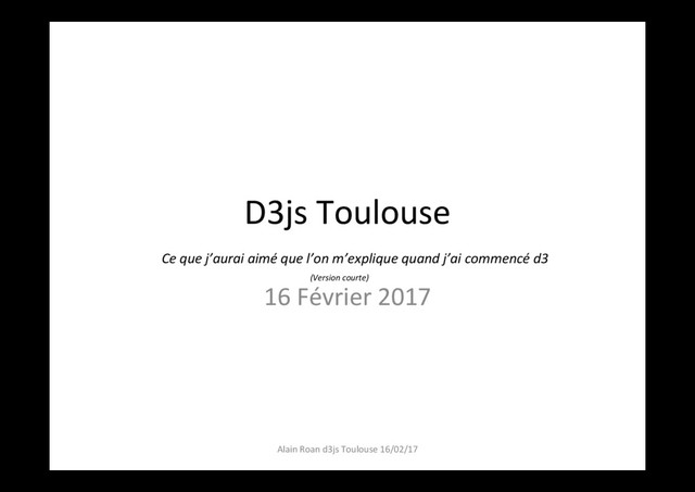 D3js Toulouse
16 Février 2017
Alain Roan d3js Toulouse 16/02/17
Ce que j’aurai aimé que l’on m’explique quand j’ai commencé d3
(Version courte)
