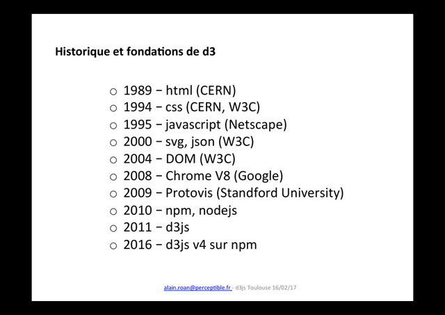 o  1989 – html (CERN)
o  1994 – css (CERN, W3C)
o  1995 – javascript (Netscape)
o  2000 – svg, json (W3C)
o  2004 – DOM (W3C)
o  2008 – Chrome V8 (Google)
o  2009 – Protovis (Standford University)
o  2010 – npm, nodejs
o  2011 – d3js
o  2016 – d3js v4 sur npm
Historique et fonda8ons de d3
alain.roan@percepIble.fr - d3js Toulouse 16/02/17
