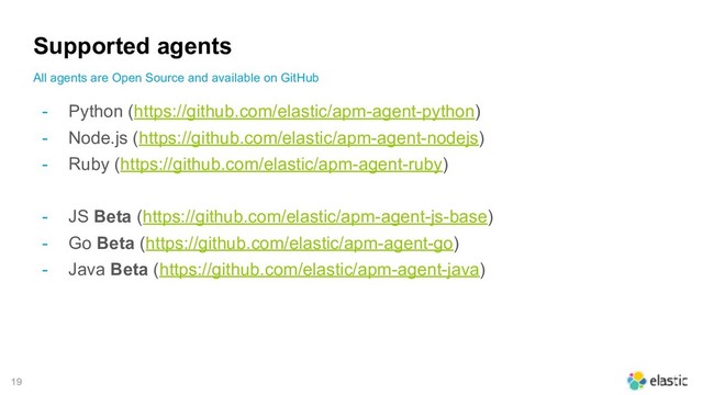 !19
Supported agents
- Python (https://github.com/elastic/apm-agent-python)
- Node.js (https://github.com/elastic/apm-agent-nodejs)
- Ruby (https://github.com/elastic/apm-agent-ruby)
- JS Beta (https://github.com/elastic/apm-agent-js-base)
- Go Beta (https://github.com/elastic/apm-agent-go)
- Java Beta (https://github.com/elastic/apm-agent-java)
All agents are Open Source and available on GitHub
