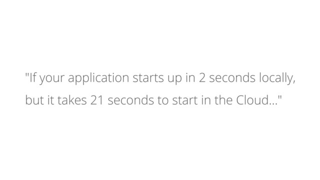 "If your application starts up in 2 seconds locally,
but it takes 21 seconds to start in the Cloud…"
