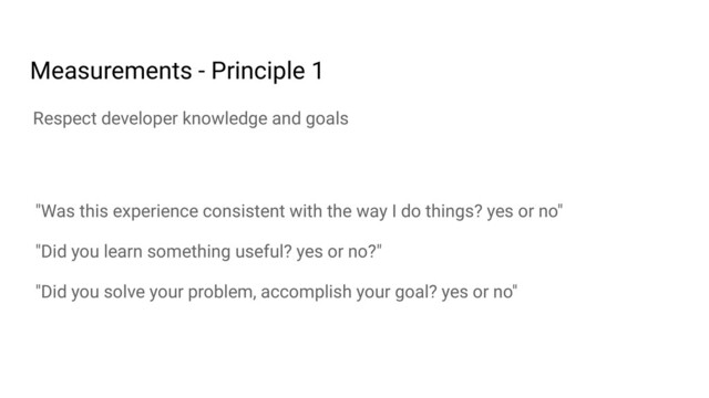 "Was this experience consistent with the way I do things? yes or no"
"Did you learn something useful? yes or no?"
"Did you solve your problem, accomplish your goal? yes or no"
Respect developer knowledge and goals
Measurements - Principle 1
