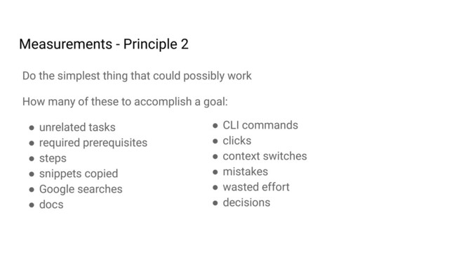 How many of these to accomplish a goal:
● unrelated tasks
● required prerequisites
● steps
● snippets copied
● Google searches
● docs
Do the simplest thing that could possibly work
Measurements - Principle 2
● CLI commands
● clicks
● context switches
● mistakes
● wasted effort
● decisions

