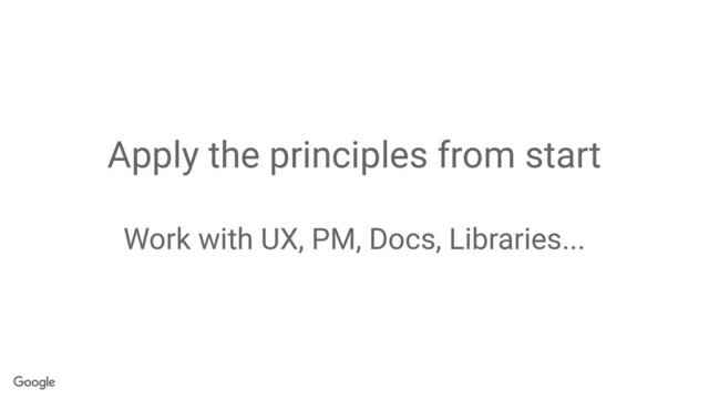 Apply the principles from start
Work with UX, PM, Docs, Libraries...
