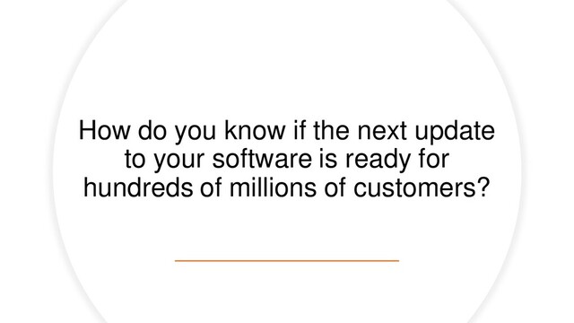 How do you know if the next update
to your software is ready for
hundreds of millions of customers?
