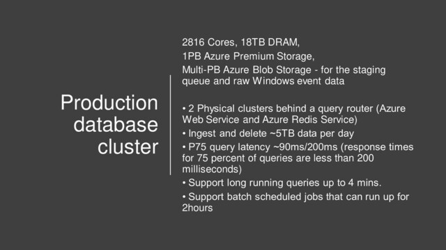 Production
database
cluster
2816 Cores, 18TB DRAM,
1PB Azure Premium Storage,
Multi-PB Azure Blob Storage - for the staging
queue and raw Windows event data
• 2 Physical clusters behind a query router (Azure
Web Service and Azure Redis Service)
• Ingest and delete ~5TB data per day
• P75 query latency ~90ms/200ms (response times
for 75 percent of queries are less than 200
milliseconds)
• Support long running queries up to 4 mins.
• Support batch scheduled jobs that can run up for
2hours
