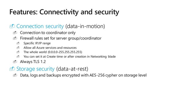 M IC R O S O FT C O N FIDE N T IAL – IN T E R N AL O N LY
Features: Connectivity and security
 Connection security (data-in-motion)
 Connection to coordinator only
 Firewall rules set for server group/coordinator
 Specific IP/IP range
 Allow all Azure services and resources
 The whole world (0.0.0.0-255.255.255.255)
 You can set it at Create time or after creation in Networking blade
 Always TLS 1.2
 Storage security (data-at-rest)
 Data, logs and backups encrypted with AES-256 cypher on storage level
