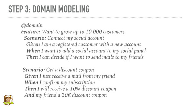 STEP 3: DOMAIN MODELING
@domain
Feature: Want to grow up to 10 000 customers
Scenario: Connect my social account
Given I am a registered customer with a new account
When I want to add a social account to my social panel
Then I can decide if I want to send mails to my friends
Scenario: Get a discount coupon
Given I just receive a mail from my friend
When I confirm my subscription
Then I will receive a 10% discount coupon
And my friend a 20 discount coupon
