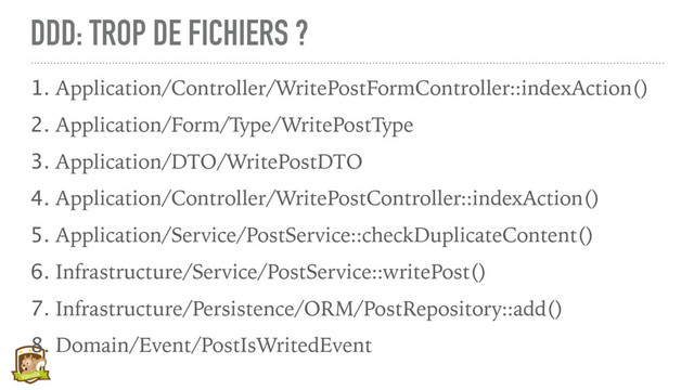 DDD: TROP DE FICHIERS ?
1. Application/Controller/WritePostFormController::indexAction()
2. Application/Form/Type/WritePostType
3. Application/DTO/WritePostDTO
4. Application/Controller/WritePostController::indexAction()
5. Application/Service/PostService::checkDuplicateContent()
6. Infrastructure/Service/PostService::writePost()
7. Infrastructure/Persistence/ORM/PostRepository::add()
8. Domain/Event/PostIsWritedEvent

