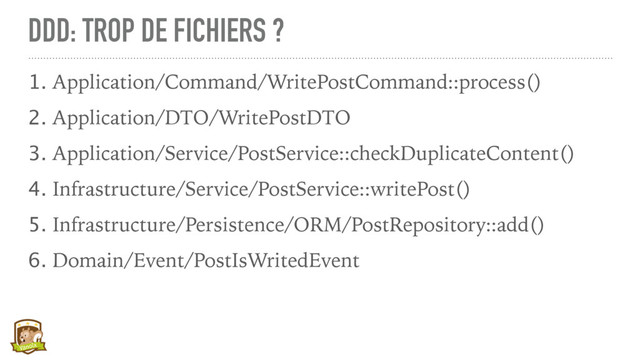DDD: TROP DE FICHIERS ?
1. Application/Command/WritePostCommand::process()
2. Application/DTO/WritePostDTO
3. Application/Service/PostService::checkDuplicateContent()
4. Infrastructure/Service/PostService::writePost()
5. Infrastructure/Persistence/ORM/PostRepository::add()
6. Domain/Event/PostIsWritedEvent
