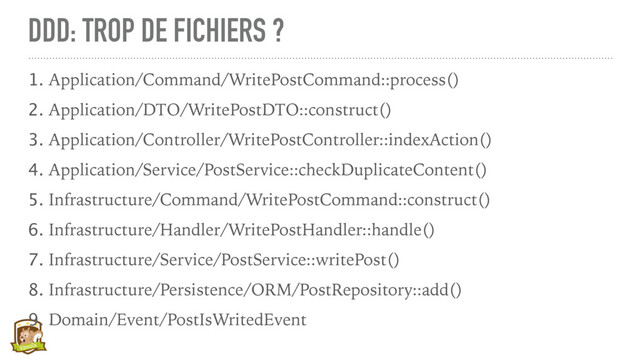 DDD: TROP DE FICHIERS ?
1. Application/Command/WritePostCommand::process()
2. Application/DTO/WritePostDTO::construct()
3. Application/Controller/WritePostController::indexAction()
4. Application/Service/PostService::checkDuplicateContent()
5. Infrastructure/Command/WritePostCommand::construct()
6. Infrastructure/Handler/WritePostHandler::handle()
7. Infrastructure/Service/PostService::writePost()
8. Infrastructure/Persistence/ORM/PostRepository::add()
9. Domain/Event/PostIsWritedEvent
