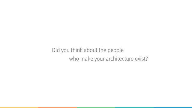Did you think about the people  
who make your architecture exist?
