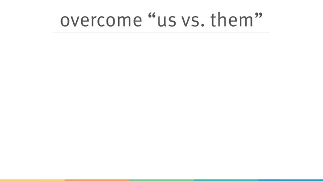 overcome “us vs. them”
