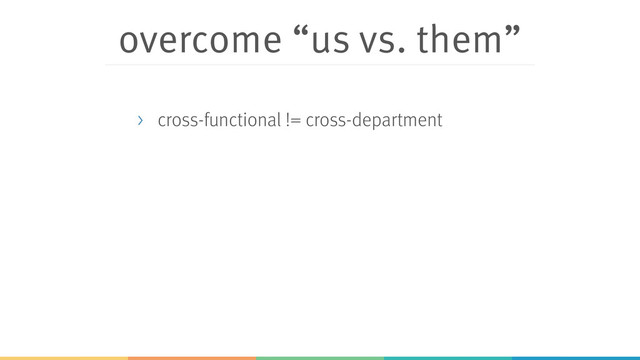 overcome “us vs. them”
> cross-functional != cross-department
