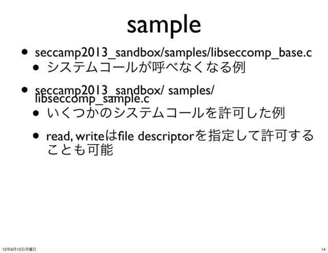sample
• seccamp2013_sandbox/samples/libseccomp_base.c
• γεςϜίʔϧ͕ݺ΂ͳ͘ͳΔྫ
• seccamp2013_sandbox/ samples/
libseccomp_sample.c
• ͍͔ͭ͘ͷγεςϜίʔϧΛڐՄͨ͠ྫ
• read, write͸ﬁle descriptorΛࢦఆͯ͠ڐՄ͢Δ
͜ͱ΋Մೳ
14
13೥8݄12೔݄༵೔
