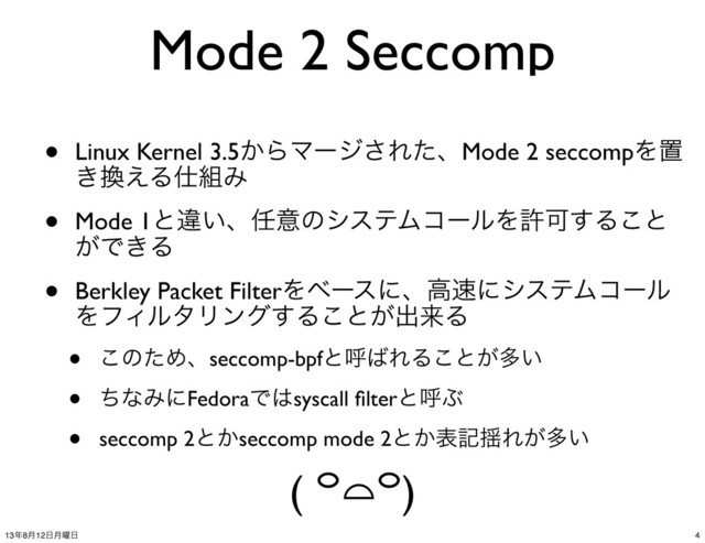 Mode 2 Seccomp
• Linux Kernel 3.5͔ΒϚʔδ͞ΕͨɺMode 2 seccompΛஔ
͖׵͑Δ࢓૊Έ
• Mode 1ͱҧ͍ɺ೚ҙͷγεςϜίʔϧΛڐՄ͢Δ͜ͱ
͕Ͱ͖Δ
• Berkley Packet FilterΛϕʔεʹɺߴ଎ʹγεςϜίʔϧ
ΛϑΟϧλϦϯά͢Δ͜ͱ͕ग़དྷΔ
• ͜ͷͨΊɺseccomp-bpfͱݺ͹ΕΔ͜ͱ͕ଟ͍
• ͪͳΈʹFedoraͰ͸syscall ﬁlterͱݺͿ
• seccomp 2ͱ͔seccomp mode 2ͱ͔දه༳Ε͕ଟ͍
( ꒪⌓꒪)
4
13೥8݄12೔݄༵೔
