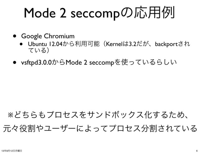 Mode 2 seccompͷԠ༻ྫ
• Google Chromium
• Ubuntu 12.04͔Βར༻ՄೳʢKernel͸3.2͕ͩɺbackport͞Ε
͍ͯΔʣ
• vsftpd3.0.0͔ΒMode 2 seccompΛ࢖͍ͬͯΔΒ͍͠
※ͲͪΒ΋ϓϩηεΛαϯυϘοΫεԽ͢ΔͨΊɺ
ݩʑ໾ׂ΍ϢʔβʔʹΑͬͯϓϩηε෼ׂ͞Ε͍ͯΔ
6
13೥8݄12೔݄༵೔
