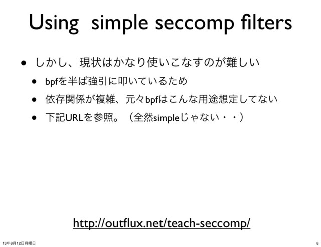 Using simple seccomp ﬁlters
• ͔͠͠ɺݱঢ়͸͔ͳΓ࢖͍͜ͳ͢ͷ͕೉͍͠
• bpfΛ൒͹ڧҾʹୟ͍͍ͯΔͨΊ
• ґଘؔ܎͕ෳࡶɺݩʑbpf͸͜Μͳ༻్૝ఆͯ͠ͳ͍
• ԼهURLΛࢀরɻʢશવsimple͡Όͳ͍ɾɾʣ
http://outﬂux.net/teach-seccomp/
8
13೥8݄12೔݄༵೔
