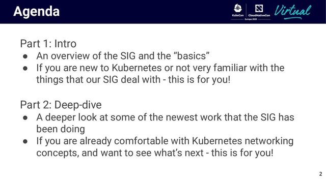 Agenda
Part 1: Intro
● An overview of the SIG and the “basics”
● If you are new to Kubernetes or not very familiar with the
things that our SIG deal with - this is for you!
Part 2: Deep-dive
● A deeper look at some of the newest work that the SIG has
been doing
● If you are already comfortable with Kubernetes networking
concepts, and want to see what’s next - this is for you!
2
