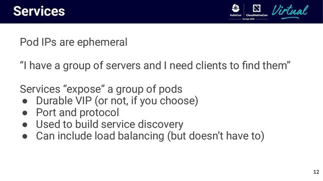 Services
Pod IPs are ephemeral
“I have a group of servers and I need clients to ﬁnd them”
Services “expose” a group of pods
● Durable VIP (or not, if you choose)
● Port and protocol
● Used to build service discovery
● Can include load balancing (but doesn’t have to)
12
